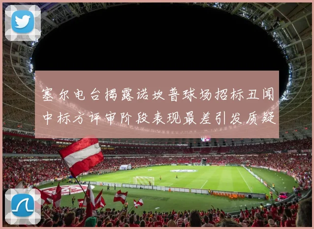 塞尔电台揭露诺坎普球场招标丑闻中标方评审阶段表现最差引发质疑