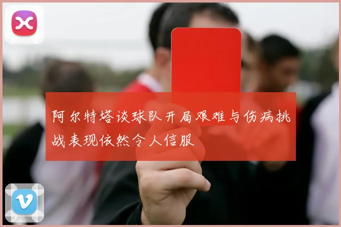 阿尔特塔谈球队开局艰难与伤病挑战表现依然令人信服
