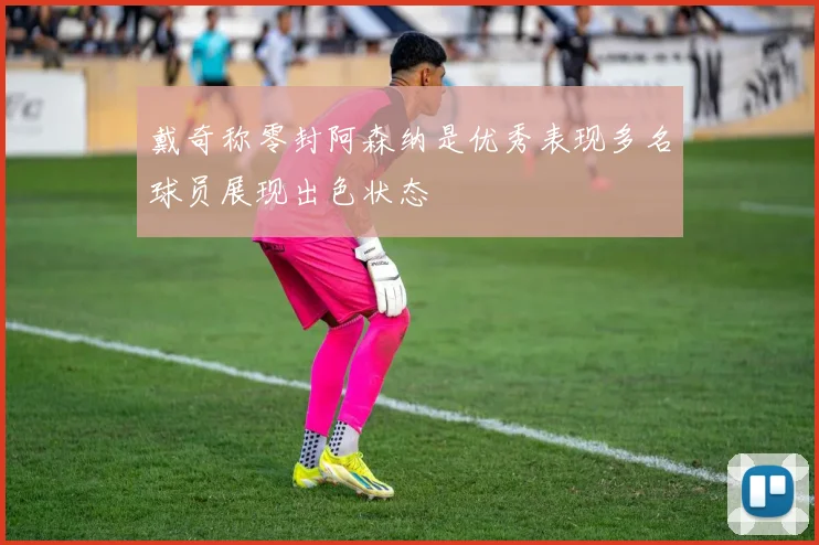 戴奇称零封阿森纳是优秀表现多名球员展现出色状态