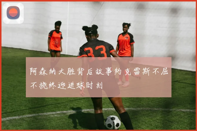 阿森纳大胜背后故事约克雷斯不屈不挠终迎进球时刻