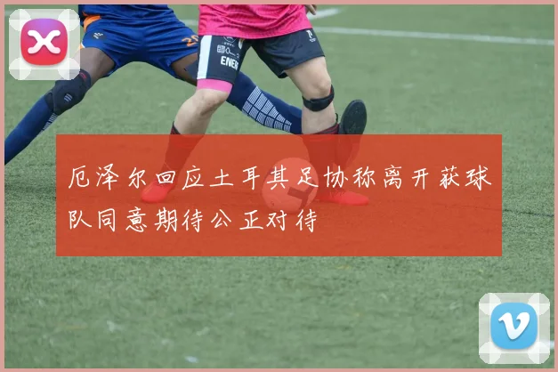 厄泽尔回应土耳其足协称离开获球队同意期待公正对待