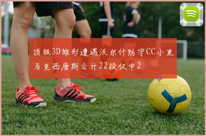 顶级3D雏形遭遇沃尔什防守CC小里马克西唐斯合计22投仅中2