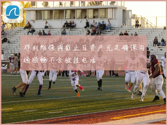 邓利维强调截止日资产充足确保沟通顺畅不会被挂电话