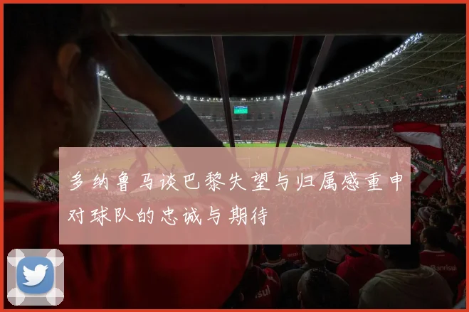 多纳鲁马谈巴黎失望与归属感重申对球队的忠诚与期待