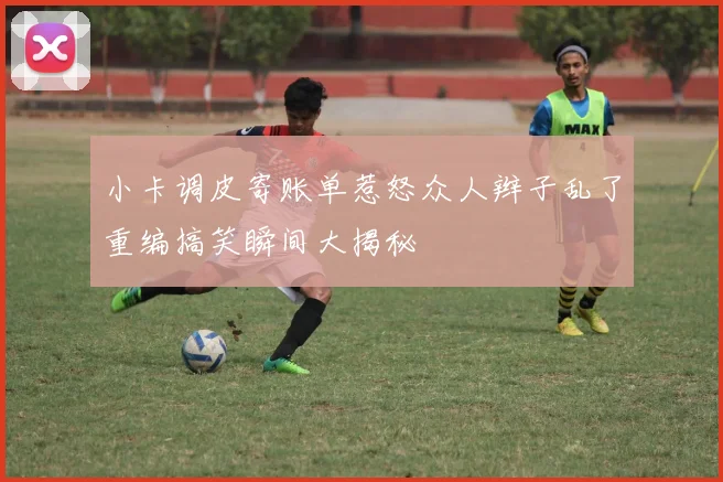 小卡调皮寄账单惹怒众人辫子乱了重编搞笑瞬间大揭秘