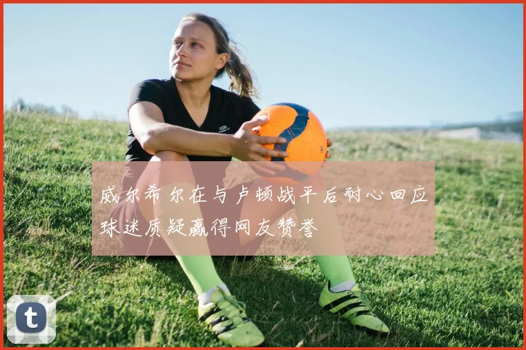 威尔希尔在与卢顿战平后耐心回应球迷质疑赢得网友赞誉