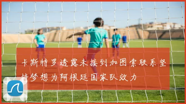 卡斯特罗透露未接到加图索联系坚持梦想为阿根廷国家队效力