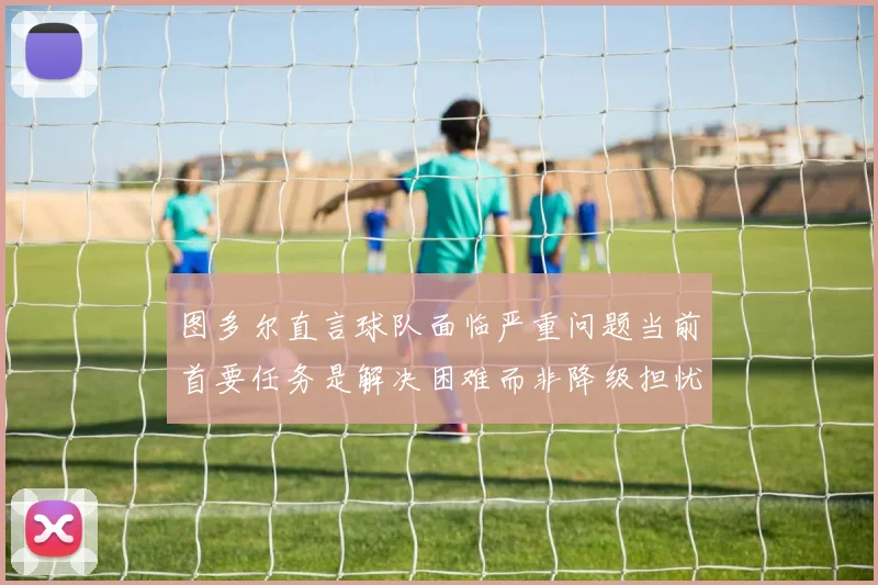 图多尔直言球队面临严重问题当前首要任务是解决困难而非降级担忧
