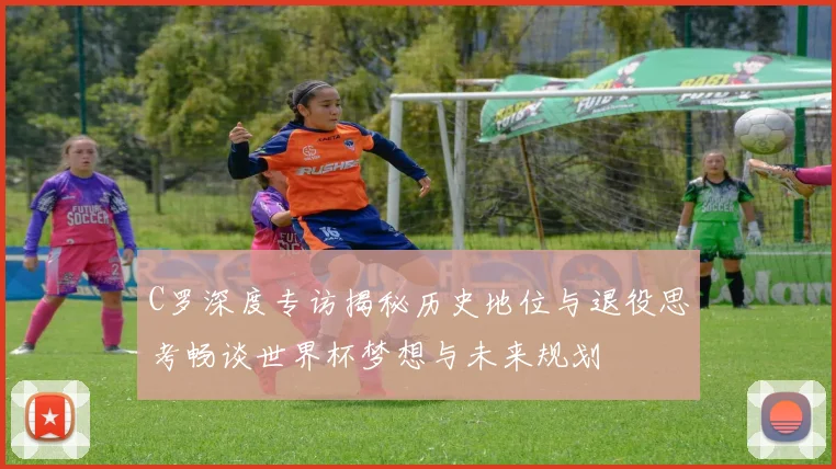 C罗深度专访揭秘历史地位与退役思考畅谈世界杯梦想与未来规划