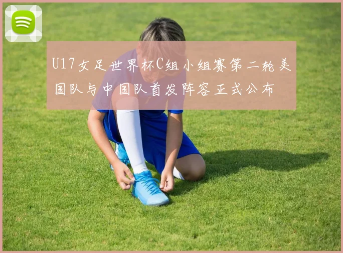 U17女足世界杯C组小组赛第二轮美国队与中国队首发阵容正式公布