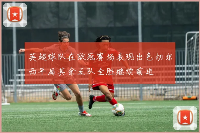 英超球队在欧冠赛场表现出色切尔西平局其余五队全胜继续前进