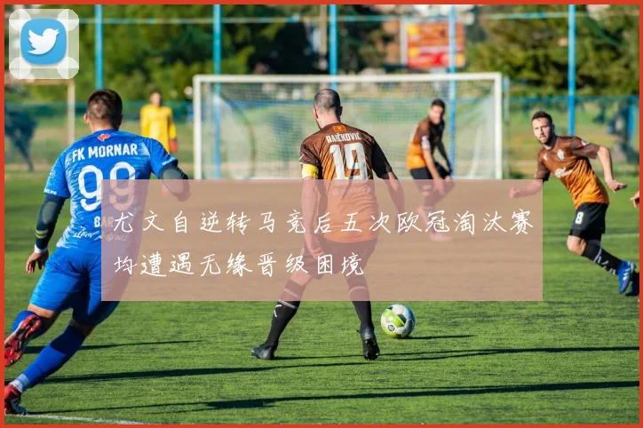 尤文自逆转马竞后五次欧冠淘汰赛均遭遇无缘晋级困境