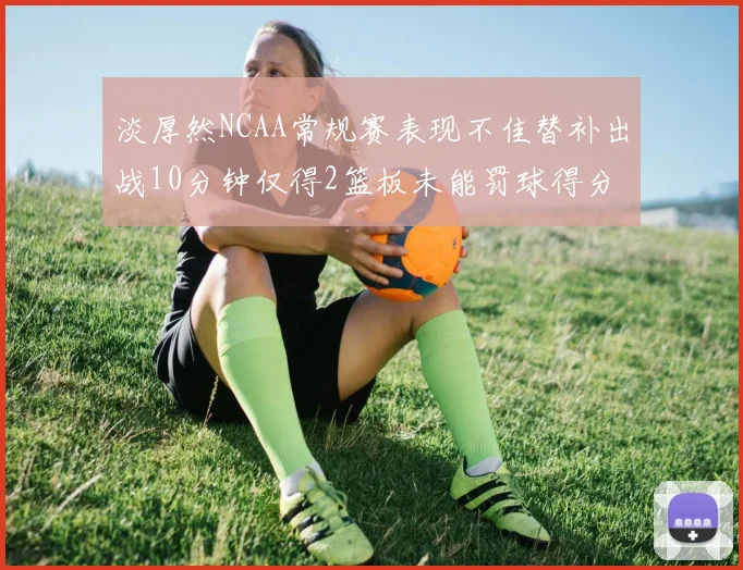 淡厚然NCAA常规赛表现不佳替补出战10分钟仅得2篮板未能罚球得分