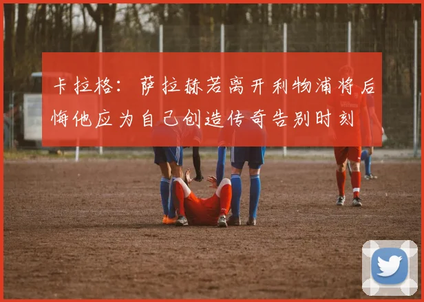 卡拉格：萨拉赫若离开利物浦将后悔他应为自己创造传奇告别时刻