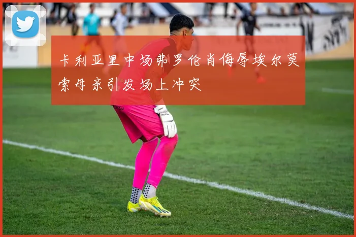 卡利亚里中场弗罗伦肖侮辱埃尔莫索母亲引发场上冲突