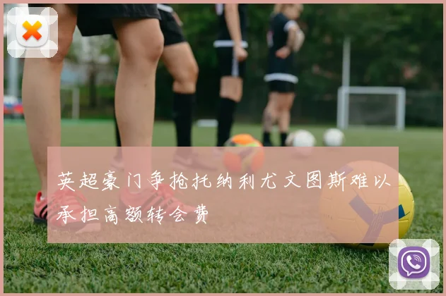 英超豪门争抢托纳利尤文图斯难以承担高额转会费