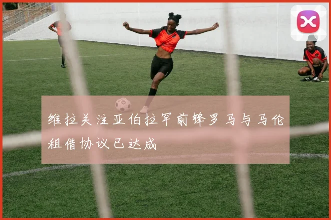 维拉关注亚伯拉罕前锋罗马与马伦租借协议已达成