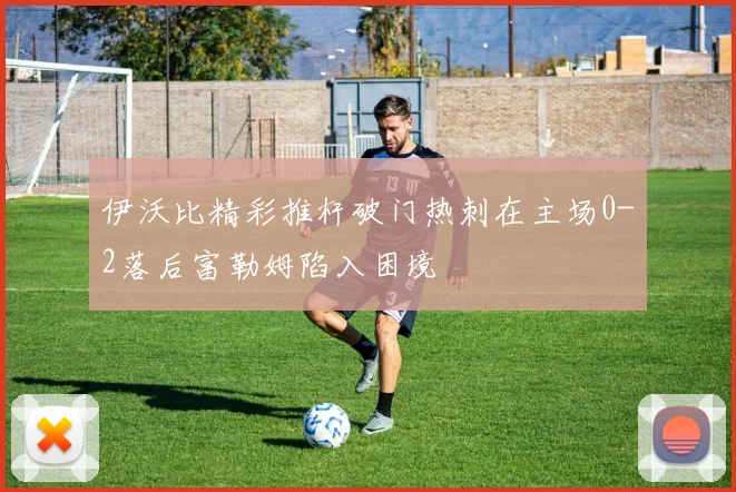 伊沃比精彩推杆破门热刺在主场0-2落后富勒姆陷入困境