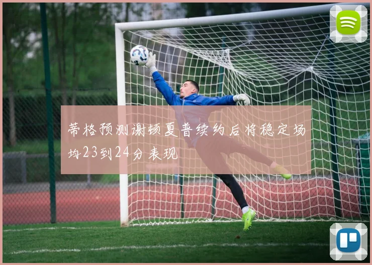 蒂格预测谢顿夏普续约后将稳定场均23到24分表现