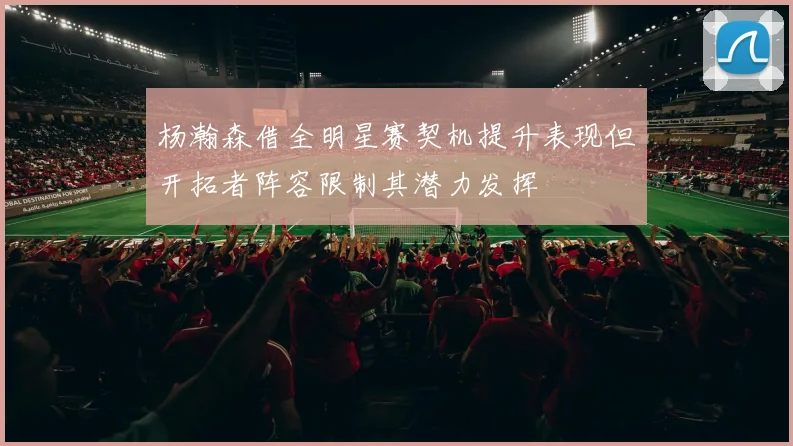 杨瀚森借全明星赛契机提升表现但开拓者阵容限制其潜力发挥